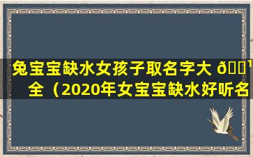 兔宝宝缺水女孩子取名字大 🌹 全（2020年女宝宝缺水好听名 🐎 字）